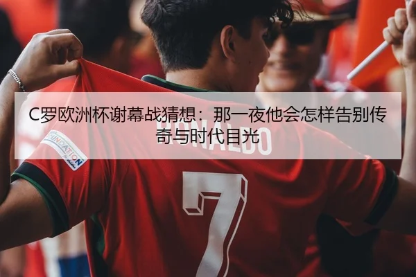 C罗欧洲杯谢幕战猜想：那一夜他会怎样告别传奇与时代目光